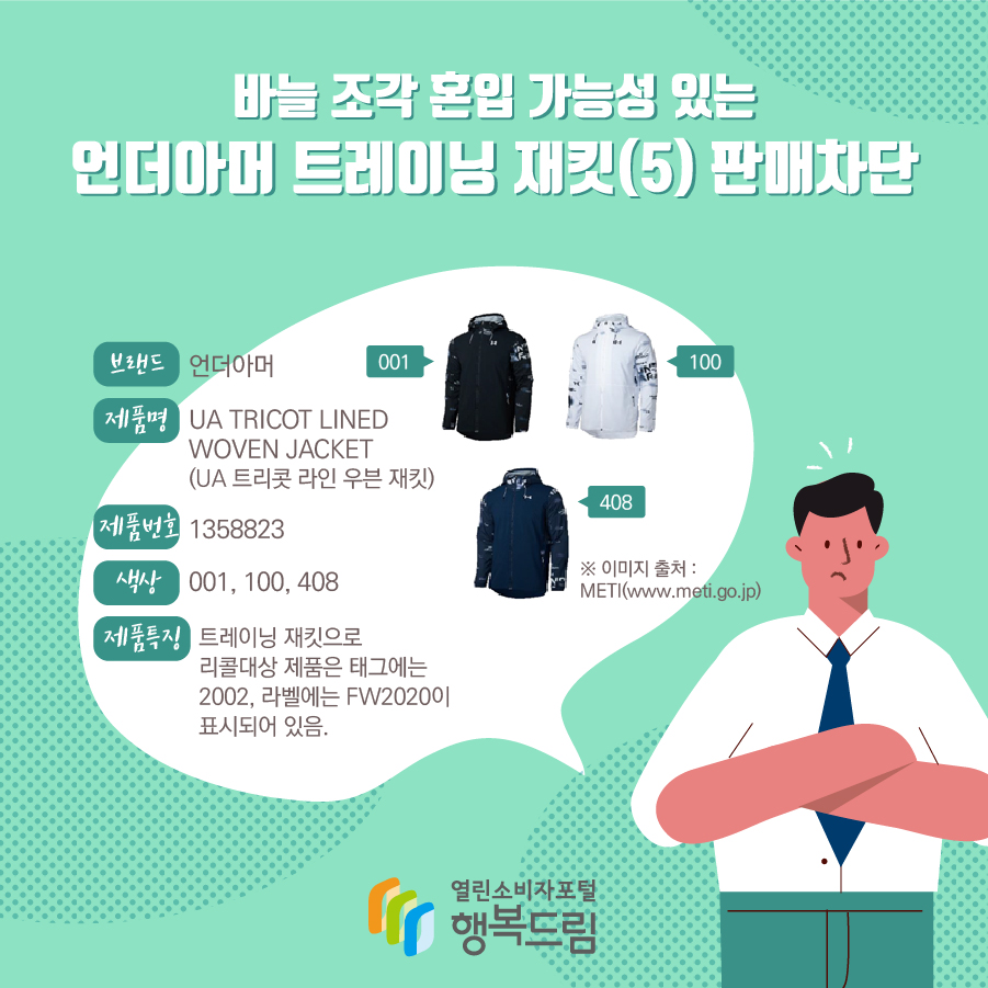 바늘 조각 혼입 가능성 있는 언더아머 트레이닝 재킷(5) 판매차단 브랜드 언더아머 제품명 UA TRICOT LINED WOVEN JACKET (UA 트리콧 라인 우븐 재킷) 제품번호 1358823 색상 001, 100, 408 제품특징 트레이닝 재킷으로 리콜대상 제품은 태그에는 2002, 라벨에는 FW2020이 표시되어 있음. ※ 이미지 출처 : METI(www.meti.go.jp)