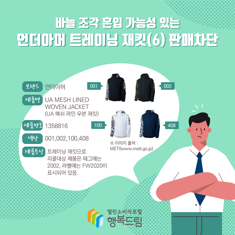 바늘 조각 혼입 가능성 있는 언더아머 트레이닝 재킷(6) 판매차단 브랜드 언더아머 제품명 UA MESH LINED WOVEN JACKET (UA 메쉬 라인 우븐 재킷) 제품번호 1358816 색상 001,002,100,408 제품특징 트레이닝 재킷으로 리콜대상 제품은 태그에는 2002, 라벨에는 FW2020이 표시되어 있음. ※ 이미지 출처 : METI(www.meti.go.jp) 