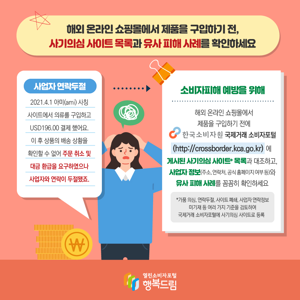 해외 온라인 쇼핑몰에서 제품을 구입하기 전, 사기의심 사이트 목록과 유사 피해 사례를 확인하세요 사업자 연락두절 2021.4.1 아미(ami) 사칭 사이트에서 의류를 구입하고 USD196.00 결제 했어요. 이 후 상품의 배송 상황을 확인할 수 없어 주문 취소 및 대금 환급을 요구하였으나 사업자와 연락이 두절됐죠. 소비자피해 예방을 위해 해외 온라인 쇼핑몰에서 제품을 구입하기 전에 한국소비자원 국제거래 소비자포털 (http://crossborder.kca.go.kr) 에 게시된 사기의심 사이트* 목록과 대조하고, 사업자 정보(주소, 연락처, 공식 홈페이지 여부 등)와 유사 피해 사례를 꼼꼼히 확인하세요 *가품 의심, 연락두절, 사이트 폐쇄, 사업자 연락정보 미기재 등 여러 가지 기준을 검토하여 국제거래 소비자포털에 사기의심 사이트로 등록 