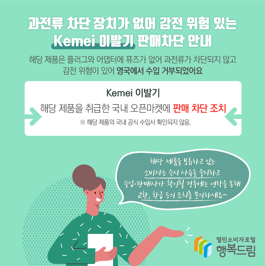 과전류 차단 장치가 없어 감전 위험 있는 Kemei 이발기 판매차단 안내 해당 제품은 플러그와 어댑터에 퓨즈가 없어 과전류가 차단되지 않고 감전 위험이 있어 영국에서 수입 거부되었어요 Kemei 이발기 해당 제품을 취급한 국내 오픈마켓에 판매 차단 조치    ※ 해당 제품의 국내 공식 수입사 확인되지 않음. 해당 제품을 보유하고 있는 소비자는 즉시 사용을 중지하고 수입·판매사가 확인될 경우에는 연락을 통해 교환, 환급 등의 조치를 문의하세요~