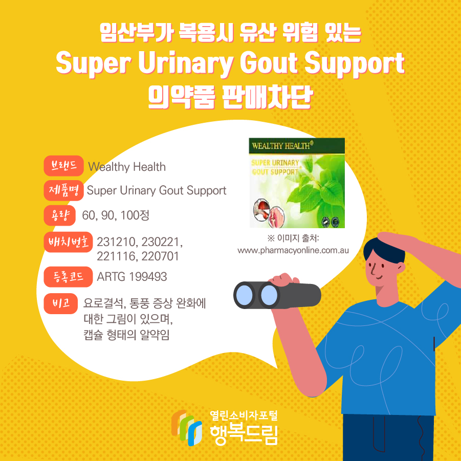 임산부가 복용시 유산 위험 있는 Super Urinary Gout Support 의약품 판매차단 브랜드 Wealthy Health 제품명 Super Urinary Gout Support 용량 60, 90, 100정 배치번호 231210, 230221, 221116, 220701 등록코드 ARTG 199493 비고 요로결석, 통풍 증상 완화에 대한 그림이 있으며, 캡슐 형태의 알약임  ※ 이미지 출처: www.pharmacyonline.com.au 