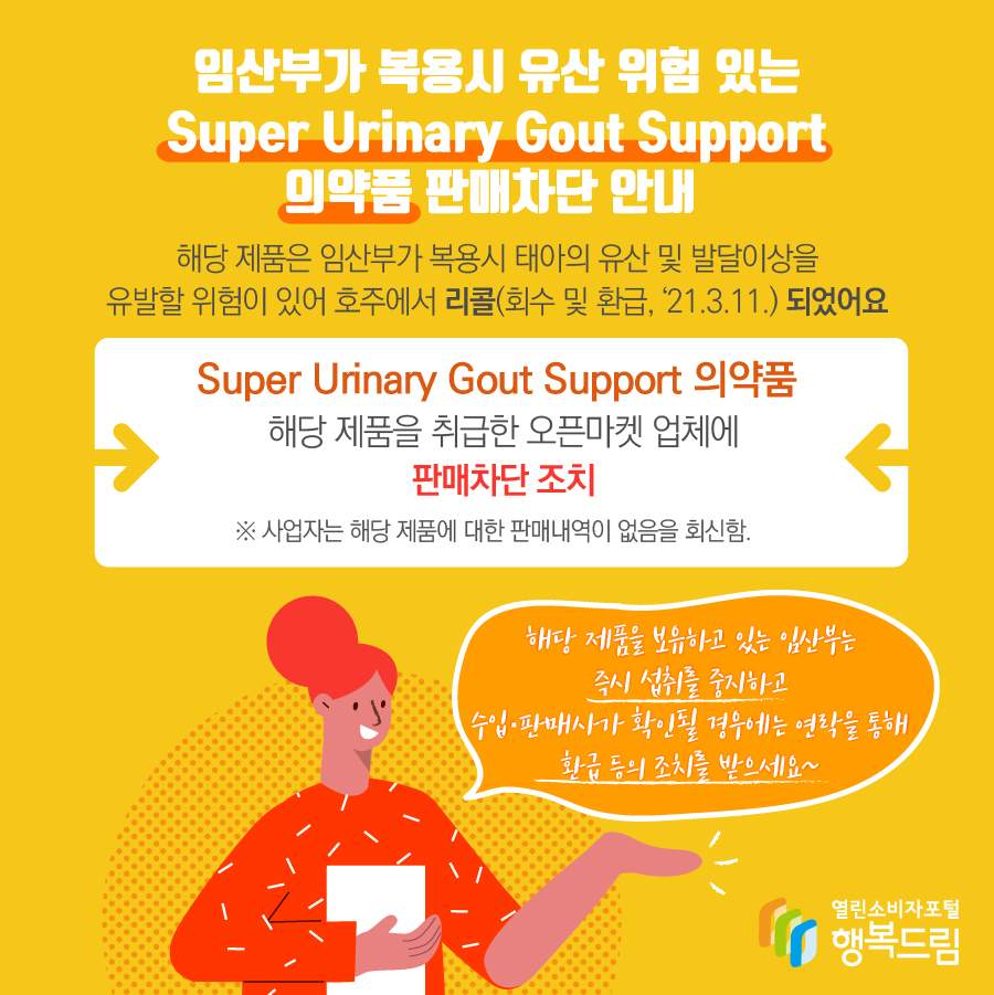 임산부가 복용시 유산 위험 있는 Super Urinary Gout Support 의약품 판매차단 안내  해당 제품은 임산부가 복용시 태아의 유산 및 발달이상을 유발할 위험이 있어 호주에서 리콜(회수 및 환급, ‘21.3.11.) 되었어요 Super Urinary Gout Support 의약품 해당 제품을 취급한 오픈마켓 업체에 판매차단 조치 ※ 사업자는 해당 제품에 대한 판매내역이 없음을 회신함. 해당 제품을 보유하고 있는 임산부는 즉시 섭취를 중지하고 수입·판매사가 확인될 경우에는 연락을 통해 환급 등의 조치를 받으세요~