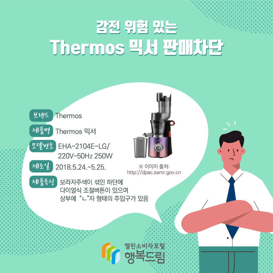 감전 위험 있는 Thermos 믹서 판매차단 브랜드 Thermos 제품명 Thermos 믹서 모델번호 EHA-2104E-LG/ 220V~50Hz 250W  제조일 2018.5.24.~5.25. 제품특징 보라자주색이 섞인 하단에 다이얼식 조절버튼이 있으며 상부에  “ㄴ”자 형태의 주입구가 있음 ※ 이미지 출처: http://dpac.samr.gov.cn 