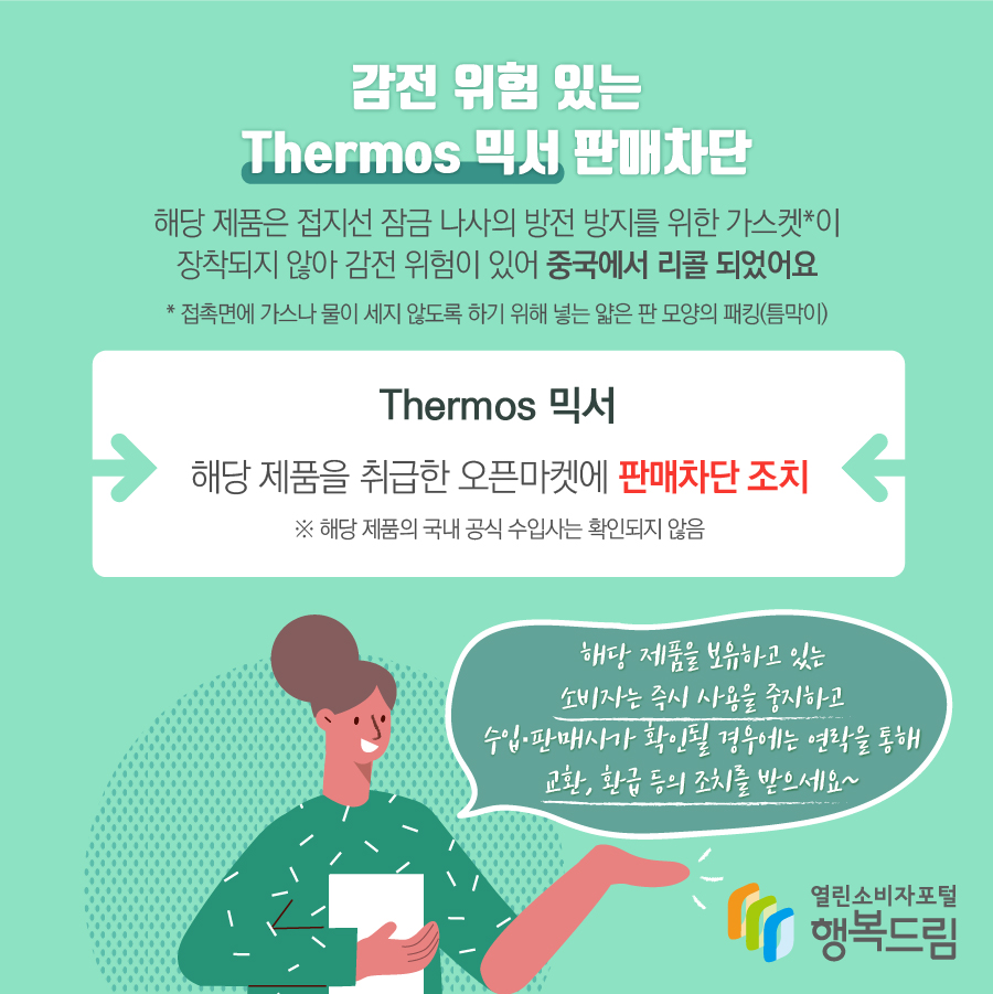 감전 위험 있는 Thermos 믹서 판매차단 해당 제품은 접지선 잠금 나사의 방전 방지를 위한 가스켓*이 장착되지 않아 감전 위험이 있어 중국에서 리콜 되었어요 * 접촉면에 가스나 물이 세지 않도록 하기 위해 넣는 얇은 판 모양의 패킹(틈막이) Thermos 믹서 해당 제품을 취급한 오픈마켓에 판매차단 조치  ※ 해당 제품의 국내 공식 수입사는 확인되지 않음 해당 제품을 보유하고 있는 소비자는 즉시 사용을 중지하고 수입·판매사가 확인될 경우에는 연락을 통해 교환, 환급 등의 조치를 받으세요~