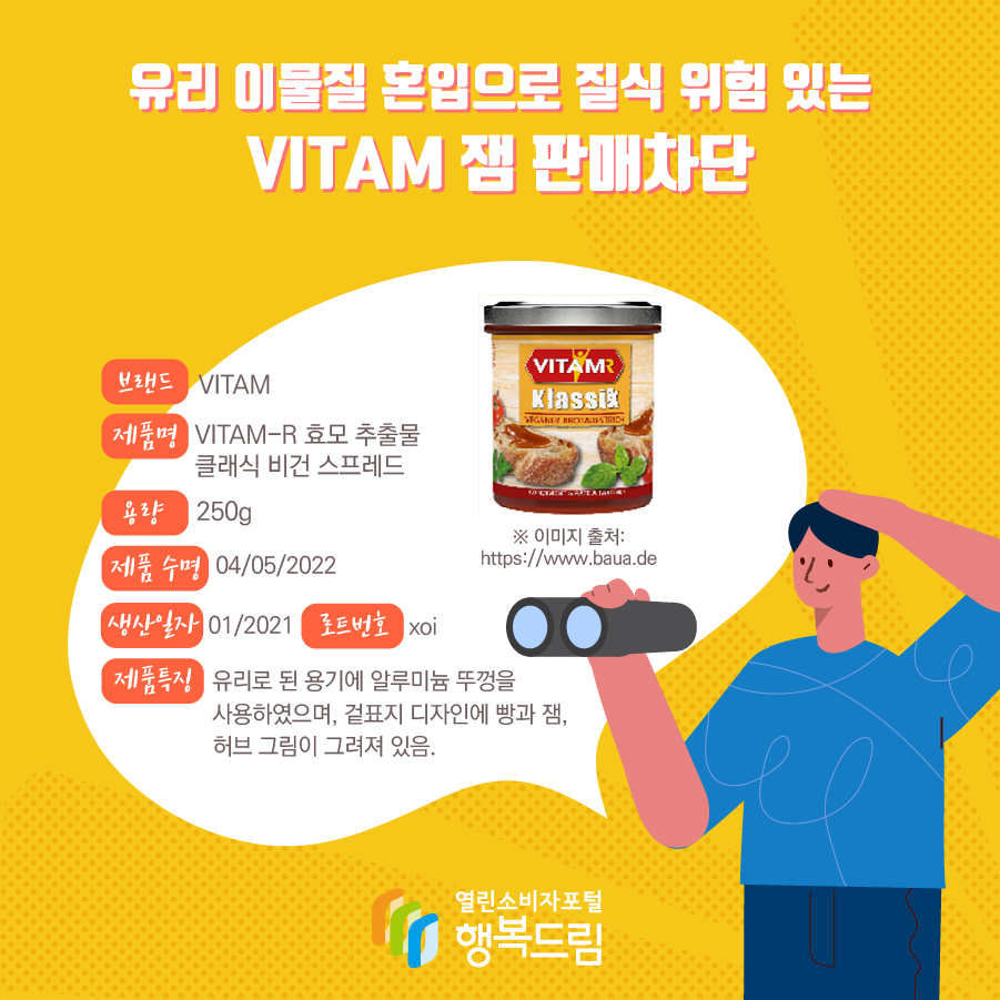 유리 이물질 혼입으로 질식 위험 있는mVITAM 잼 판매차단 브랜드 VITAM 제품명 VITAM-R 효모 추출물 클래식 비건 스프레드 용량 250g 제품 수명 04/05/2022 생산일자 01/2021 로트번호 xoi 제품특징 유리로 된 용기에 알루미늄 뚜껑을 사용하였으며, 겉표지 디자인에 빵과 잼, 허브 그림이 그려져 있음.