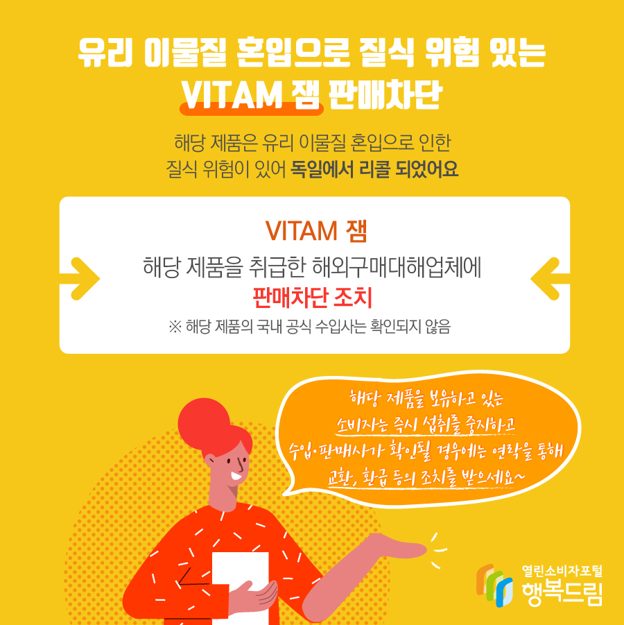  유리 이물질 혼입으로 질식 위험 있는 VITAM 잼 판매차단 해당 제품은 유리 이물질 혼입으로 인한 질식 위험이 있어 독일에서 리콜 되었어요 VITAM 잼 해당 제품을 취급한 해외구매대해업체에 판매차단 조치 ※ 해당 제품의 국내 공식 수입사는 확인되지 않음 해당 제품을 보유하고 있는 소비자는 즉시 섭취를 중지하고 수입·판매사가 확인될 경우에는 연락을 통해 교환, 환급 등의 조치를 받으세요~