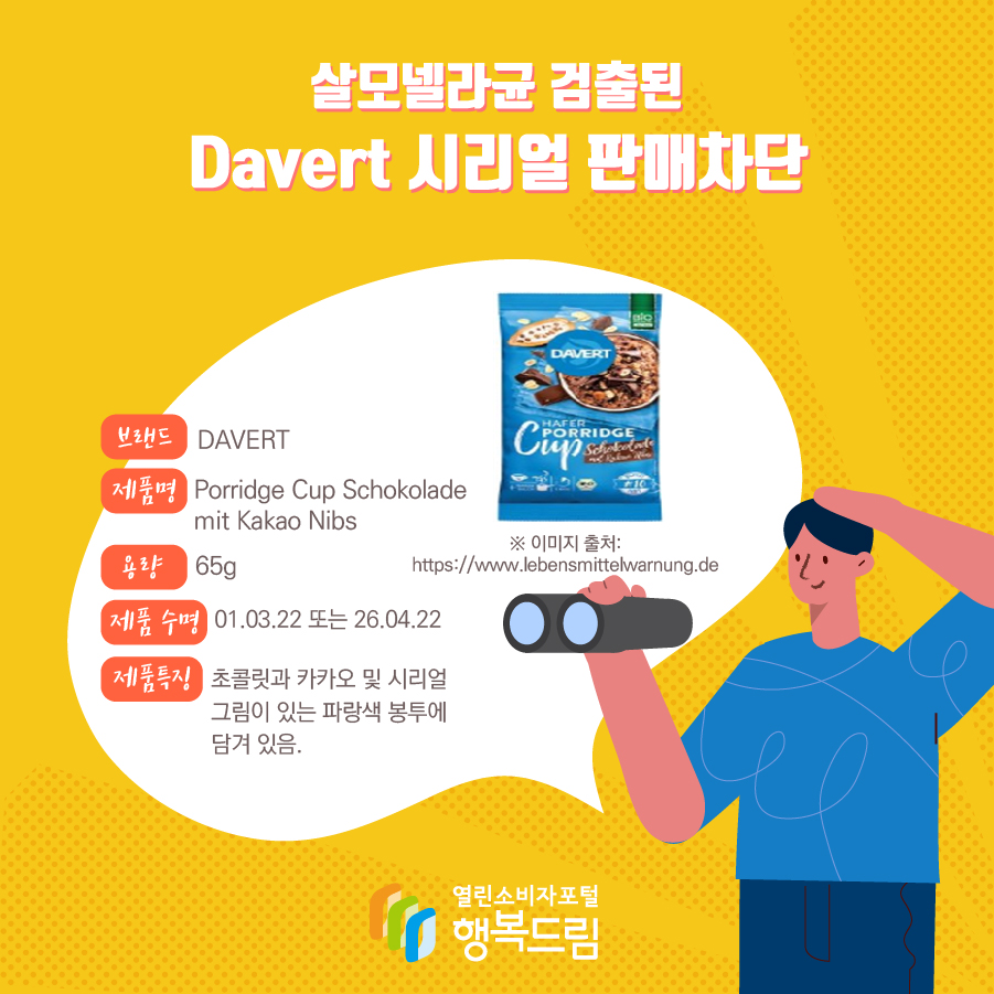 살모넬라균 검출된 Davert 시리얼 판매차단 브랜드 DAVERT 제품명 Porridge Cup Schokolade mit Kakao Nibs 용량 65g 제품 수명 01.03.22 또는 26.04.22 제품특징 초콜릿과 카카오 및 시리얼 그림이 있는 파랑색 봉투에 담겨 있음. ※ 이미지 출처: https://www.lebensmittelwarnung.de 