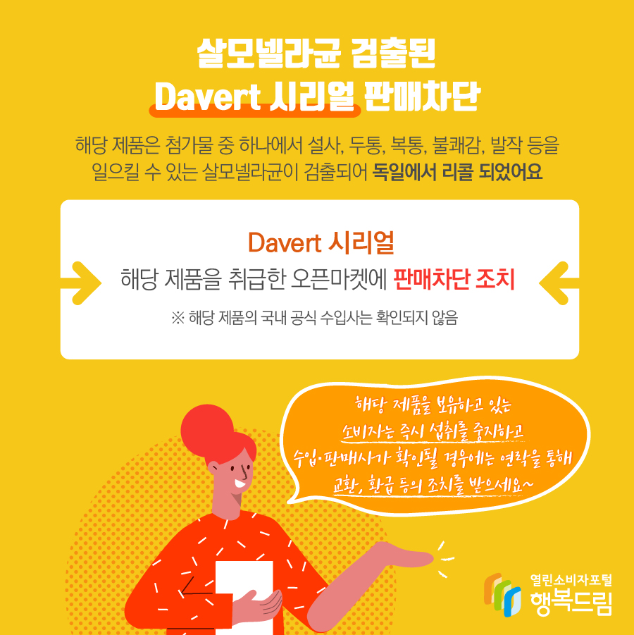 살모넬라균 검출된 Davert 시리얼 판매차단 해당 제품은 첨가물 중 하나에서 설사, 두통, 복통, 불쾌감, 발작 등을 일으킬 수 있는 살모넬라균이 검출되어 독일에서 리콜 되었어요 Davert 시리얼 해당 제품을 취급한 오픈마켓에 판매차단 조치 ※ 해당 제품의 국내 공식 수입사는 확인되지 않음 해당 제품을 보유하고 있는 소비자는 즉시 섭취를 중지하고 수입·판매사가 확인될 경우에는 연락을 통해 교환, 환급 등의 조치를 받으세요~