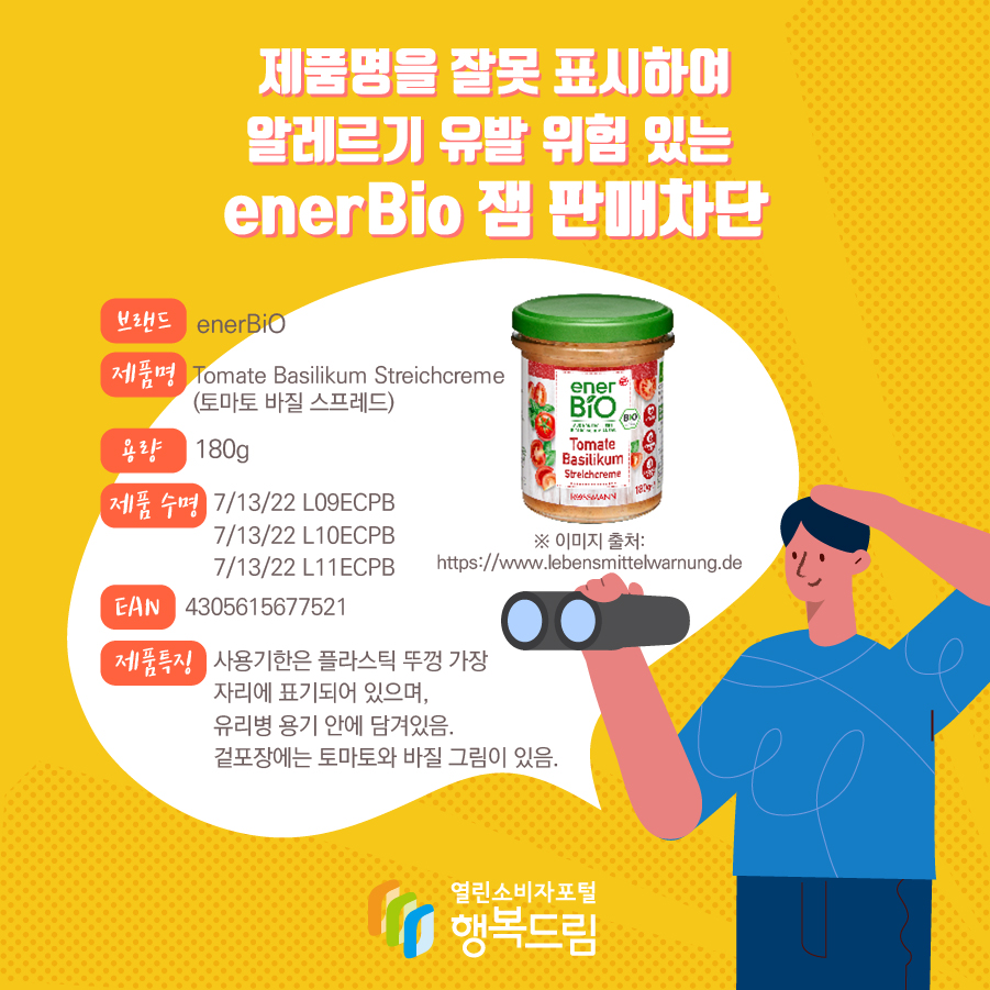 제품명을 잘못 표시하여 알레르기 유발 위험 있는  enerBio 잼 판매차단 브랜드 enerBiO 제품명 Tomate Basilikum Streichcreme (토마토 바질 스프레드) 용량 180g 제품 수명 7/13/22 L09ECPB  7/13/22 L10ECPB 7/13/22 L11ECPB EAN 4305615677521 제품특징 사용기한은 플라스틱 뚜껑 가장 자리에 표기되어 있으며, 유리병 용기 안에 담겨있음. 겉포장에는 토마토와 바질 그림이 있음. ※ 이미지 출처: https://www.lebensmittelwarnung.de