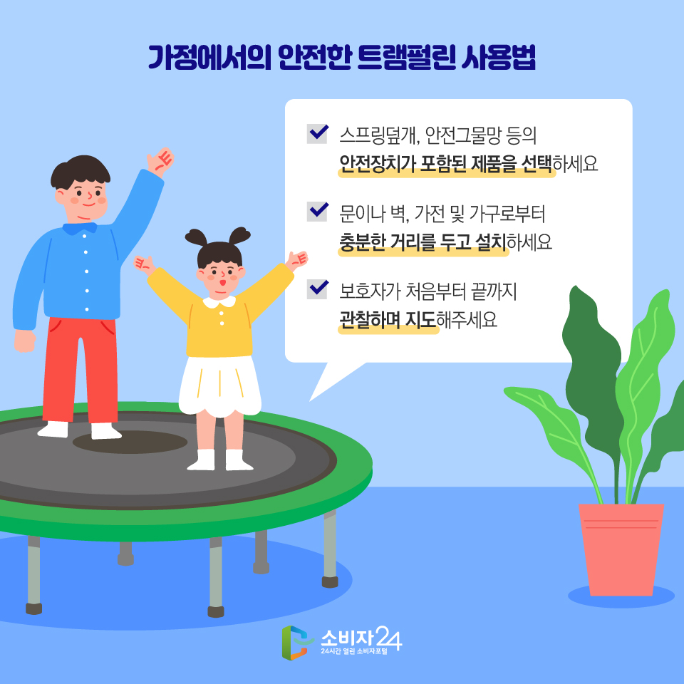 가정에서의 안전한 트램펄린 사용법 - 스프링덮개, 안전그물망 등의 안전장치가 포함된 제품을 선택하세요 - 문이나 벽, 가전 및 가구로부터 충분한 거리를 두고 설치하세요 - 보호자가 처음부터 끝까지 관찰하며 지도해주세요