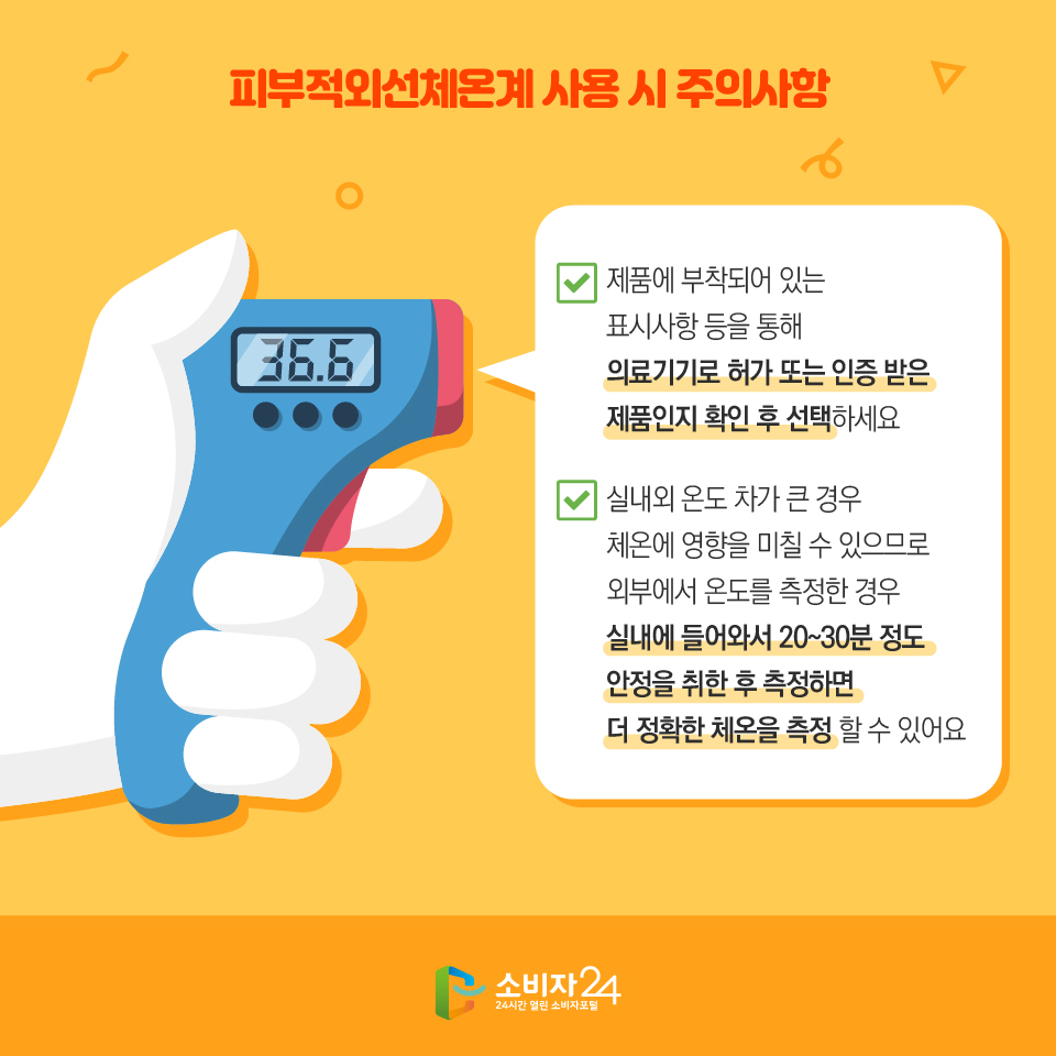 피부적외선체온계 사용 시 주의사항 - 제품에 부착되어 있는 표시사항 등을 통해 의료기기로 허가 또는 인증 받은 제품인지 확인 후 선택하세요 - 실내외 온도 차가 큰 경우 체온에 영향을 미칠 수 있으므로 외부에서 온도를 측정한 경우 실내에 들어와서 20~30분 정도 안정을 취한 후 측정하면 더 정확한 체온을 측정 할 수 있어요 