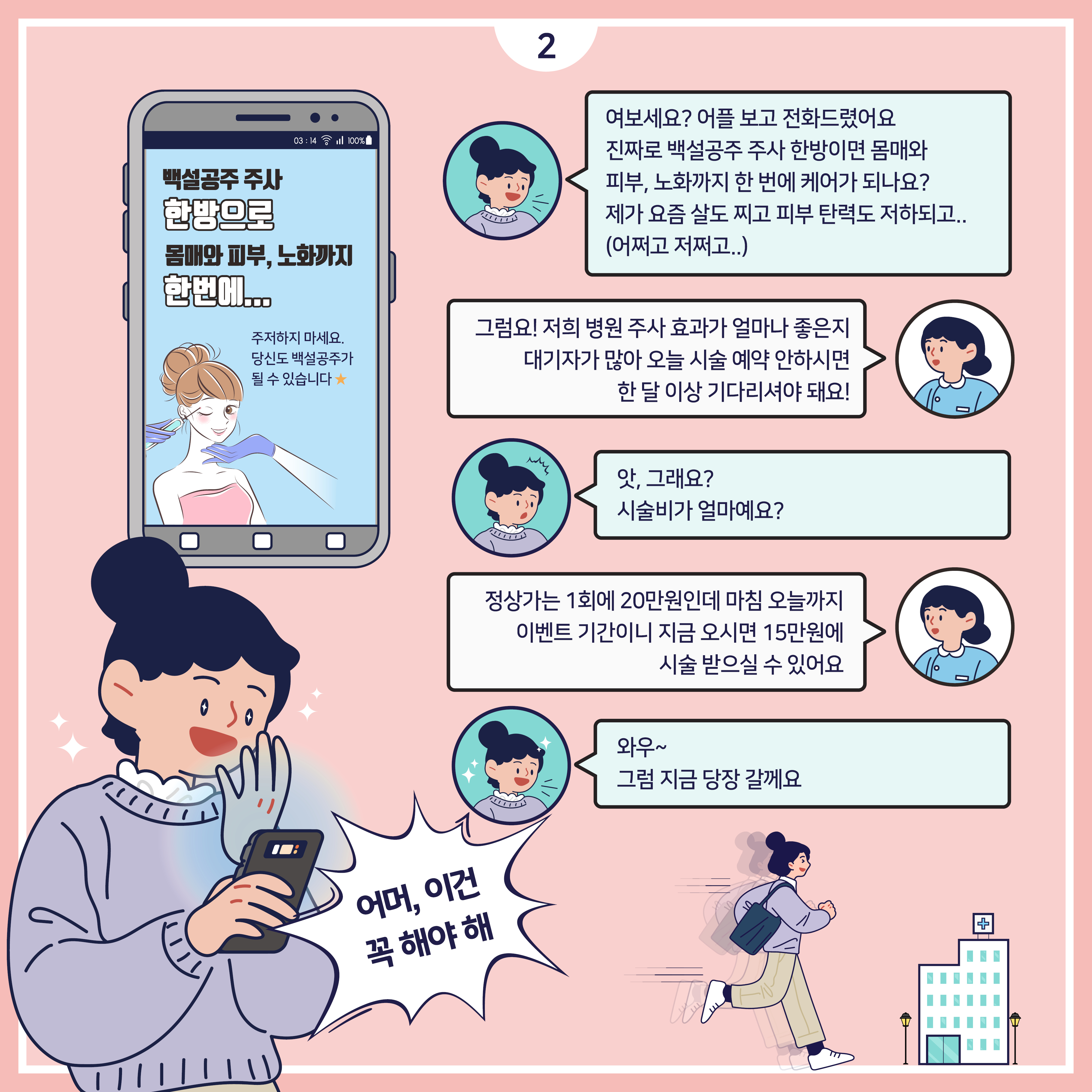 (핸드폰) 백설공주 주사 한방으로 몸매와 피부, 노화까지 한번에... 주저하지 마세요. 당신도 백설공주가 될 수 있습니다. 소비자 : 여보세요? 어플 보고 전화드렸어요 진짜로 백설공주 주사 한방이면 몸매와 피부, 노화까지 한 번에 케어가 되나요? 제가 요즘 살도 찌고 피부 탄력도 저하되고.. (어쩌고 저쩌고..) /상담직원 : 그럼요! 저희 병원 주사 효과가 얼마나 좋은지 대기자가 많아 오늘 시술 예약 안하시면 한 달 이상 기다리셔야 돼요! / 소비자 : 앗, 그래요? 시술비가 얼마예요? /상담직원 : 정상가는 1회에 20만원인데 마침 오늘까지 이벤트 기간이니 지금 오시면 15만원에 시술 받으실 수 있어요 소비자 : 와우~ 그럼 지금 당장 갈께요 소비자 : (어머, 이건 꼭 해야해)