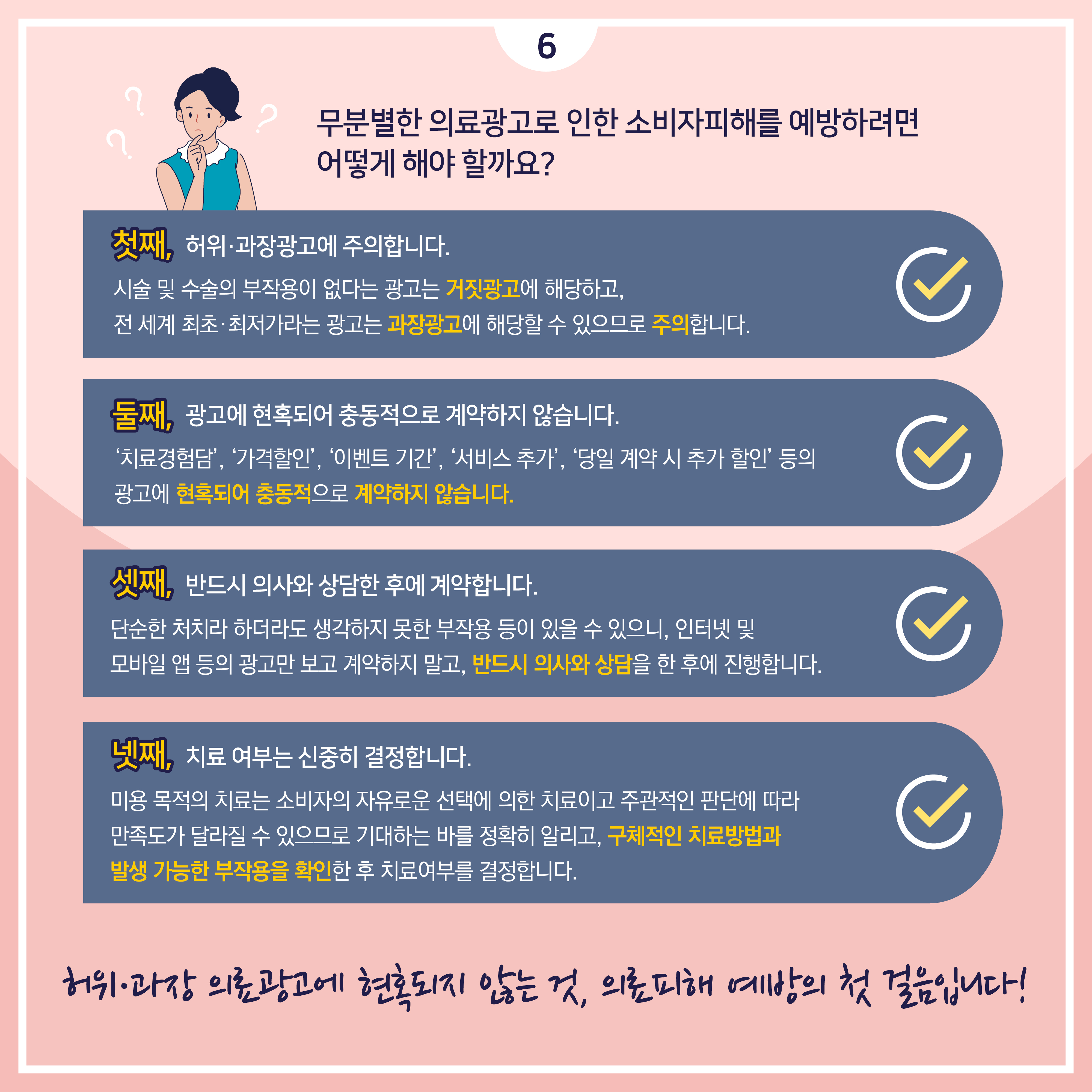 무분별한 의료광고로 인한 소비자피해를 예방하려면 어떻게 해야 할까요? 첫째, 허위광고?과장광고에 주의합니다. 시술 및 수술의 부작용이 없다는 광고는 거짓광고에 해당하고, 전 세계 최초·최저가라는 광고는 과장광고에 해당할 수 있으므로 주의합니다. 둘째, 광고에 현혹되어 충동적으로 계약하지 않습니다.‘치료경험담’, ‘가격할인’, ‘이벤트 기간’, ‘서비스 추가’, ‘당일 계약 시 추가 할인’ 등의 광고에 현혹되어 충동적으로 계약하지 않습니다. 셋째, 반드시 의사와 상담한 후에 계약합니다. 단순한 처치라 하더라도 생각하지 못한 부작용 등이 있을 수 있으니, 인터넷 및 모바일 앱 등의 광고만 보고 계약하지 말고, 반드시 의사와 상담을 한 후에 진행합니다. 넷째, 치료 여부는 신중히 결정합니다. 미용 목적의 치료는 소비자의 자유로운 선택에 의한 치료이고 주관적인 판단에 따라 만족도가 달라질 수 있으므로 기대하는 바를 정확히 알리고, 구체적인 치료방법과 발생 가능한 부작용을 확인한 후 치료여부를 결정합니다. 허위·과장 의료광고에 현혹되지 않는 것, 의료피해 예방의 첫 걸음입니다.