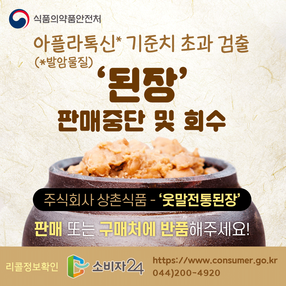 식품의약품안전처 아플라톡신(발암물질) 기준치 초과 검출 된장 판매중단 및 회수 주식회사 상촌식품 웃말전통된장 판매 또는 구입처에 반품해주세요 리콜정보 확인 소비자24 www.consumer.go.kr 044-200-4920