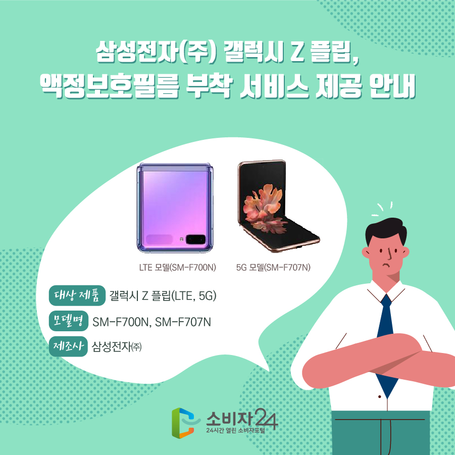 삼성전자(주) 갤럭시 Z 플립, 액정보호필름 부착 서비스 제공 안내 대상 제품 갤럭시 Z 플립(LTE, 5G) 모델명 SM-F700N, SM-F707N 제조사 삼성전자㈜ LTE 모델(SM-F700N) 5G 모델(SM-F707N)