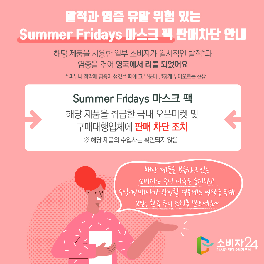 발적과 염증 유발 위험 있는 Summer Fridays 마스크 팩 판매차단 안내 해당 제품을 사용한 일부 소비자가 일시적인 발적*과 염증을 겪어 영국에서 리콜 되었어요 * 피부나 점막에 염증이 생겼을 때에 그 부분이 빨갛게 부어오르는 현상 Summer Fridays 마스크 팩 해당 제품을 취급한 국내 오픈마켓 및 구매대행업체에 판매 차단 조치 ※ 해당 제품의 수입사는 확인되지 않음 해당 제품을 보유하고 있는 소비자는 즉시 사용을 중지하고 수입·판매사가 확인될 경우에는 연락을 통해 교환, 환급 등의 조치를 받으세요~