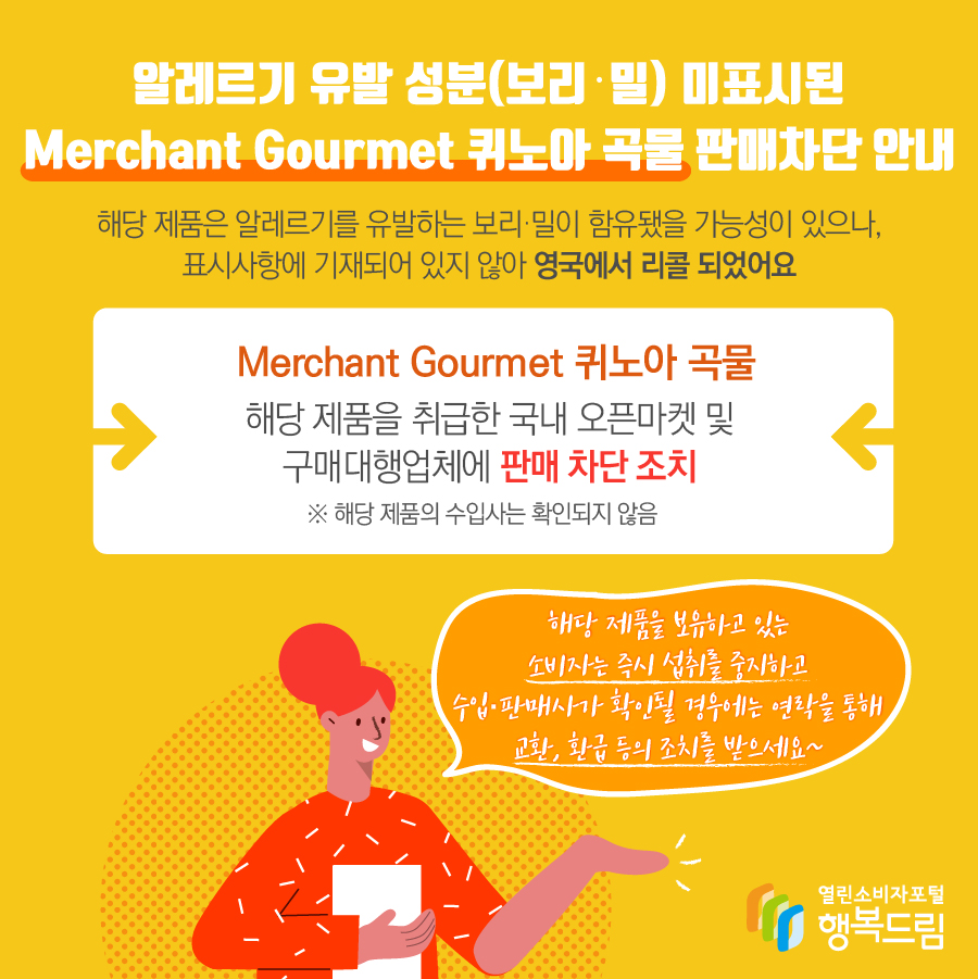 알레르기 유발 성분(보리·밀) 미표시된 Merchant Gourmet 퀴노아 곡물 판매차단 안내 해당 제품은 알레르기를 유발하는 보리·밀이 함유됐을 가능성이 있으나, 표시사항에 기재되어 있지 않아 영국에서 리콜 되었어요 Merchant Gourmet 퀴노아 곡물 해당 제품을 취급한 국내 오픈마켓 및 구매대행업체에 판매 차단 조치 ※ 해당 제품의 수입사는 확인되지 않음  해당 제품을 보유하고 있는 소비자는 즉시 섭취를 중지하고 수입·판매사가 확인될 경우에는 연락을 통해 교환, 환급 등의 조치를 받으세요~