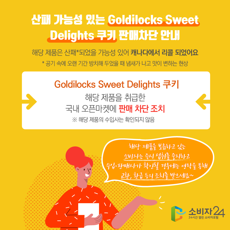 산패 가능성 있는 Goldilocks Sweet Delights 쿠키 판매차단 안내 해당 제품은 산패*되었을 가능성 있어 캐나다에서 리콜 되었어요 * 공기 속에 오랜 기간 방치해 두었을 때 냄새가 나고 맛이 변하는 현상 Goldilocks Sweet Delights 쿠키 해당 제품을 취급한 국내 오픈마켓에 판매 차단 조치 ※ 해당 제품의 수입사는 확인되지 않음  해당 제품을 보유하고 있는 소비자는 즉시 섭취를 중지하고 수입·판매사가 확인될 경우에는 연락을 통해 교환, 환급 등의 조치를 받으세요~