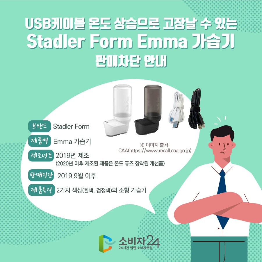 USB케이블 온도 상승으로 고장날 수 있는 Stadler Form Emma 가습기 판매차단 안내 브랜드 Stadler Form 제품명 Emma 가습기 제조년도 2019년 제조 (2020년 이후 제조된 제품은 온도 퓨즈 장착된 개선품) 판매기간 2019.9월 이후 제품특징 2가지 색상(흰색, 검정색)의 소형 가습기 ※ 이미지 출처: CAA(https://www.recall.caa.go.jp)