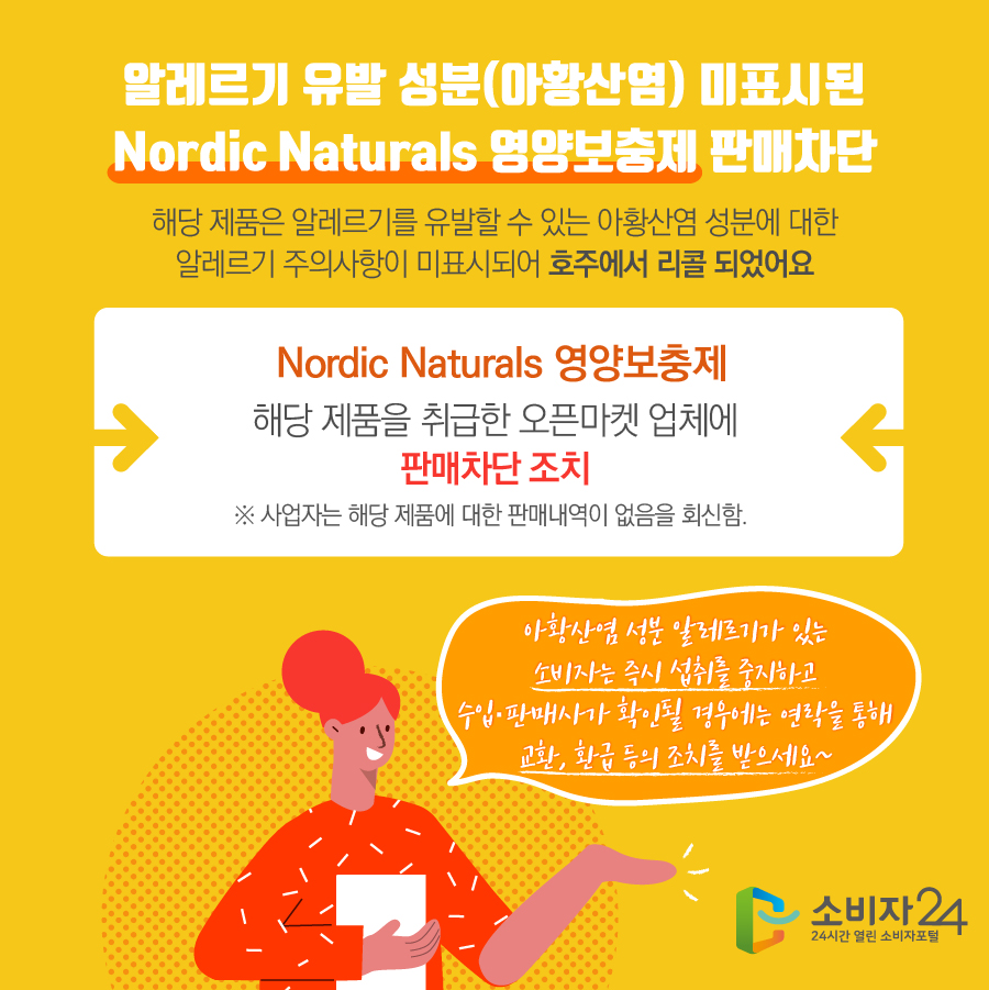 알레르기 유발 성분(아황산염) 미표시된 Nordic Naturals 영양보충제 판매차단 해당 제품은 알레르기를 유발할 수 있는 아황산염 성분에 대한 알레르기 주의사항이 미표시되어 호주에서 리콜 되었어요 Nordic Naturals 영양보충제 해당 제품을 취급한 오픈마켓 업체에 판매차단 조치 ※ 사업자는 해당 제품에 대한 판매내역이 없음을 회신함. 아황산염 성분 알레르기가 있는 소비자는 즉시 섭취를 중지하고 수입·판매사가 확인될 경우에는 연락을 통해 교환, 환급 등의 조치를 받으세요~