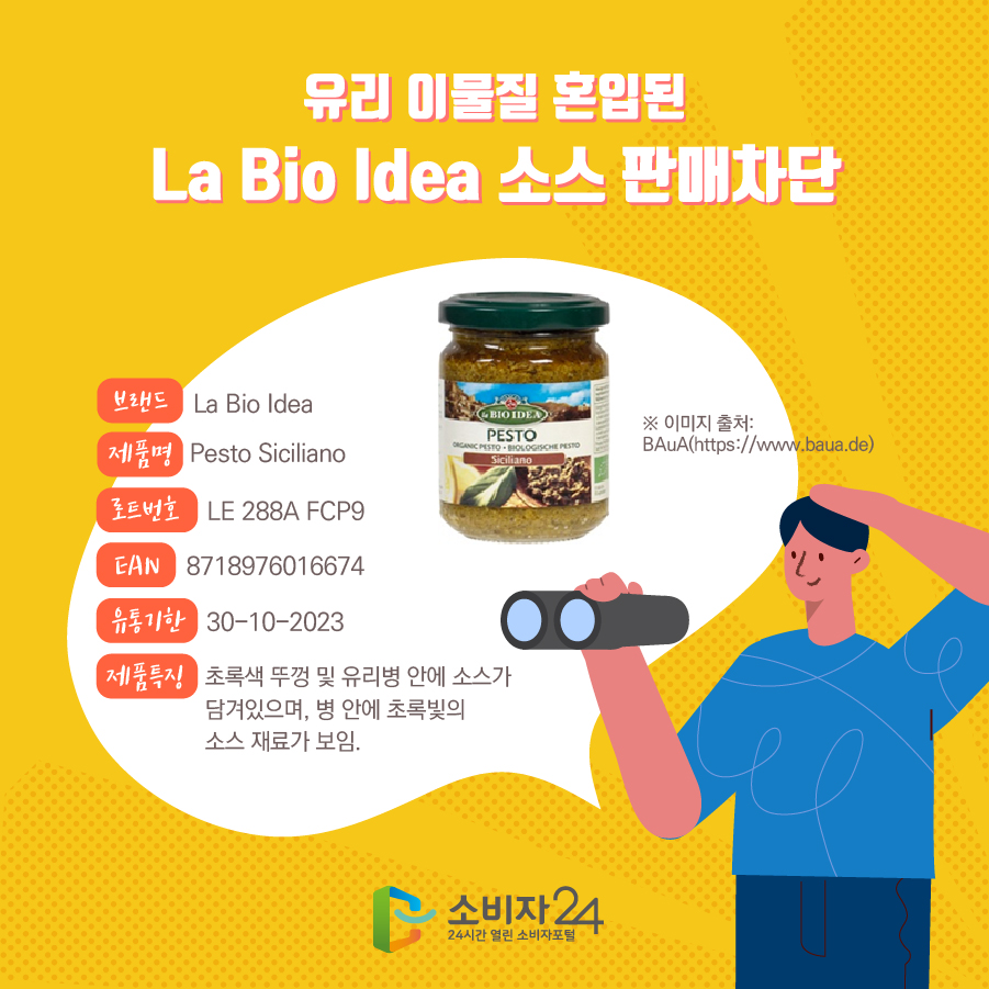 유리 이물질 혼입된 La Bio Idea 소스 판매차단 브랜드 La Bio Idea 제품명 Pesto Siciliano 로트번호 LE 288A FCP9 EAN 8718976016674 유통기한 30-10-2023 제품특징 초록색 뚜껑 및 유리병 안에 소스가 담겨있으며, 병 안에 초록빛의 소스 재료가 보임. ※ 이미지 출처: BAuA(https://www.baua.de)