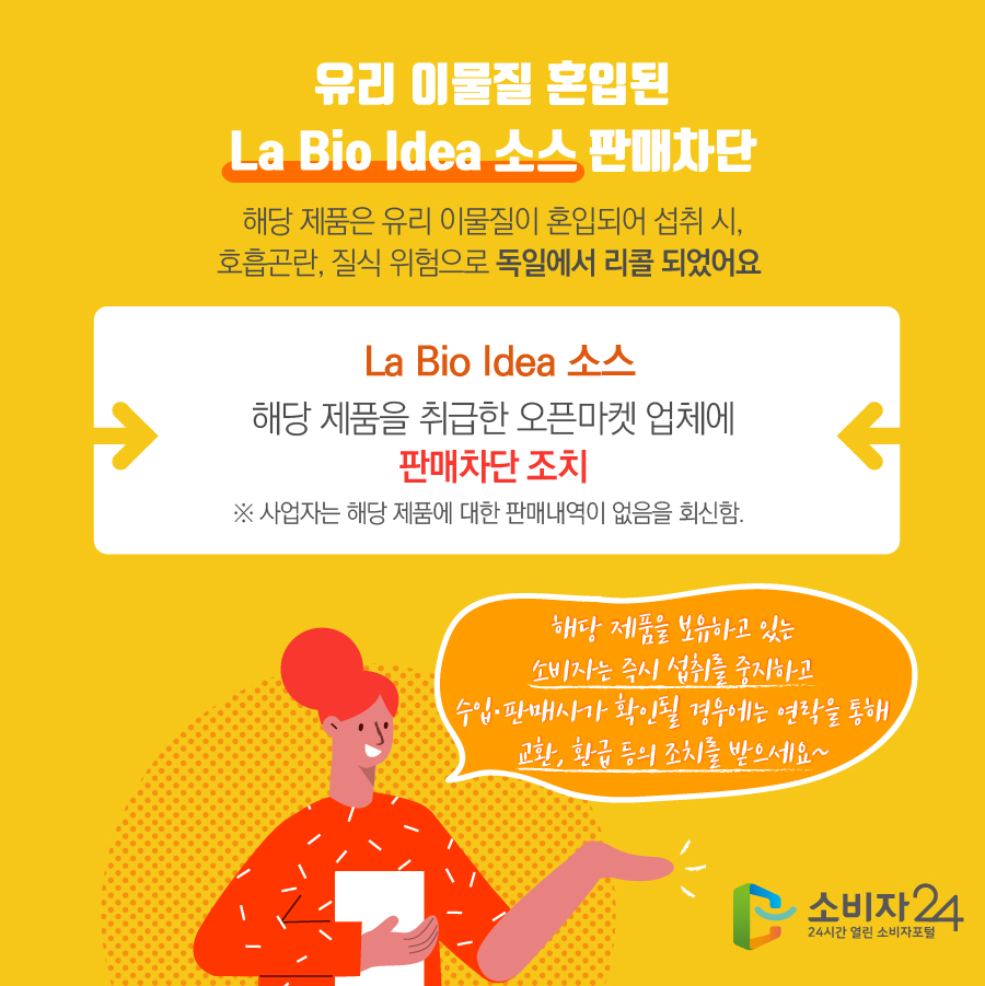 유리 이물질 혼입된 La Bio Idea 소스 판매차단 해당 제품은 유리 이물질이 혼입되어 섭취 시, 호흡곤란, 질식 위험으로 독일에서 리콜 되었어요  La Bio Idea 소스 해당 제품을 취급한 오픈마켓 업체에 판매차단 조치 ※ 사업자는 해당 제품에 대한 판매내역이 없음을 회신함. 해당 제품을 보유하고 있는 소비자는 즉시 섭취를 중지하고 수입·판매사가 확인될 경우에는 연락을 통해 교환, 환급 등의 조치를 받으세요~