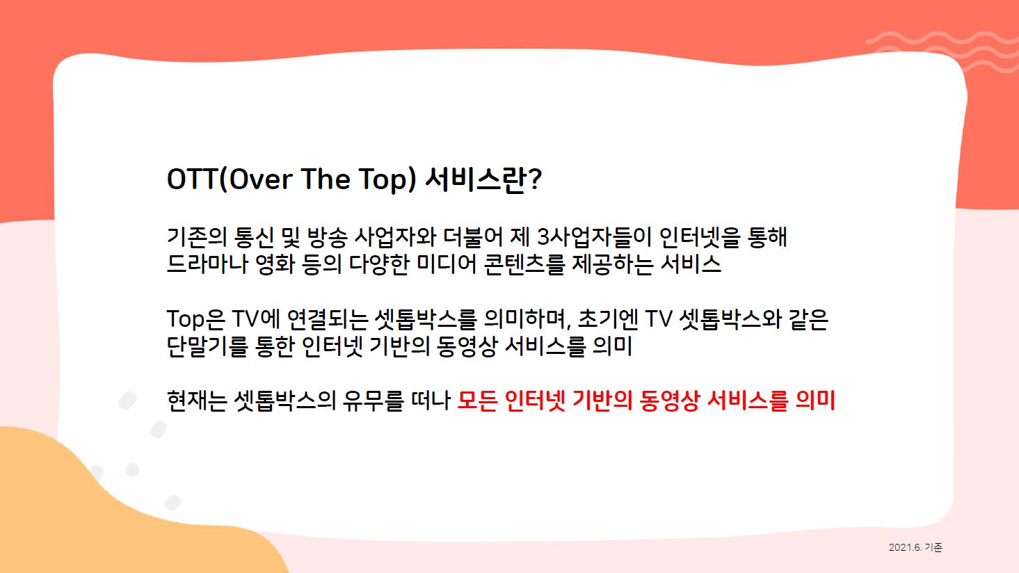 OTT(Over The Top) 서비스란? (2021.6 기준) 기존의 통신 및 방송 사업자와 더불어 제 3사업자들이 인터넷을 통해 드라마나 영화 등의 다양한 미디어 콘텐츠를 제공하는 서비스 Top은 TV에 연결되는 셋톱박스를 의미하여, 초기엔 TV 셋톱박스와 같은 단말기를 통한 인터넷 기반의 동영상 서비스를 의미 현재는 셋톱박스의 유무를 떠나 모든 인터넷 기반의 동영상 서비스를 의미 