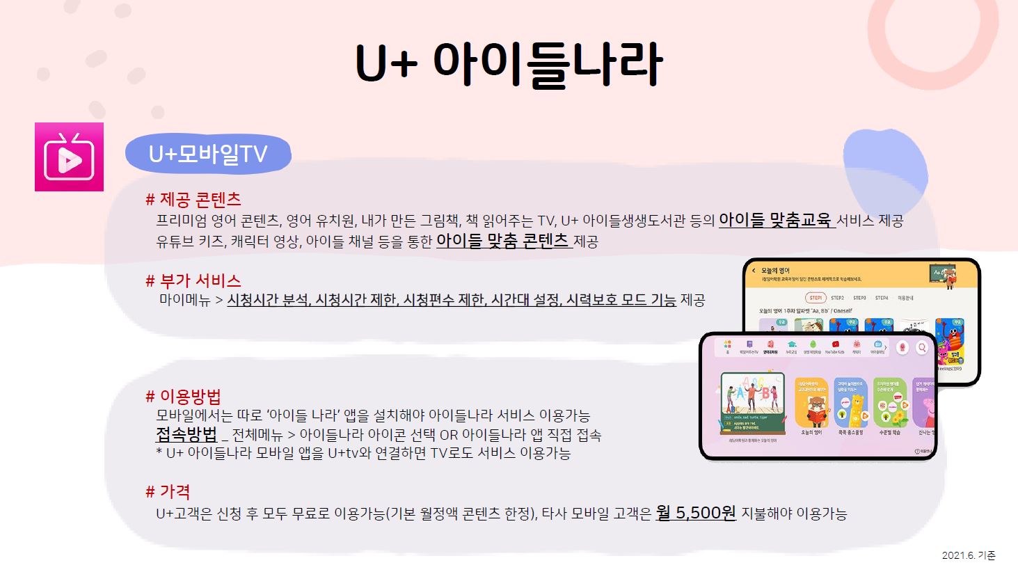 U+아이들나라 U+모바일tv 제공 콘텐츠 프리미엄 영어 콘텐츠, 영어 유치원, 내가 만든 그림책, 책 읽어주는 TV, U+ 아이들생생도서관 등의 아이들 맞춤교육 서비스 제공 유튜브 키즈, 캐릭터 영상, 아이들 채널 등을 통한 아이들 맞춤 콘텐츠 제공 부가 서비스 마이메뉴 시청시간 분석, 시청시간 제한, 시청편수 제한, 시간대 설정, 시력보호 모드 기능 제공 이용방법 모바일에서는 따로 ‘아이들 나라’ 앱을 설치해야 아이들나라 서비스 이용가능 접속방법 전체메뉴 아이들나라 아이콘 선택 OR 아이들나라 앱 직접 접속 U+ 아이들나라 모바일 앱을 U+tv와 연결하면 TV로도 서비스 이용가능 가격 U+고객은 신청 후 모두 무료로 이용가능(기본 월정액 콘텐츠 한정), 타사 모바일 고객은 월 5,500원 지불해야 이용가능 