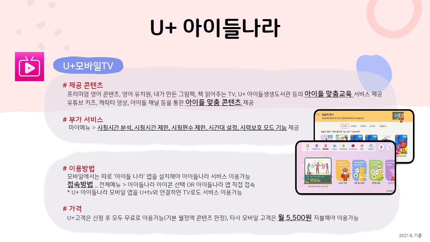 U+아이들나라 U+모바일tv 제공 콘텐츠 프리미엄 영어 콘텐츠, 영어 유치원, 내가 만든 그림책, 책 읽어주는 TV, U+ 아이들생생도서관 등의 아이들 맞춤교육 서비스 제공 유튜브 키즈, 캐릭터 영상, 아이들 채널 등을 통한 아이들 맞춤 콘텐츠 제공 부가 서비스 마이메뉴 시청시간 분석, 시청시간 제한, 시청편수 제한, 시간대 설정, 시력보호 모드 기능 제공 이용방법 모바일에서는 따로 ‘아이들 나라’ 앱을 설치해야 아이들나라 서비스 이용가능 접속방법 전체메뉴 아이들나라 아이콘 선택 OR 아이들나라 앱 직접 접속 U+ 아이들나라 모바일 앱을 U+tv와 연결하면 TV로도 서비스 이용가능 가격 U+고객은 신청 후 모두 무료로 이용가능(기본 월정액 콘텐츠 한정), 타사 모바일 고객은 월 5,500원 지불해야 이용가능 