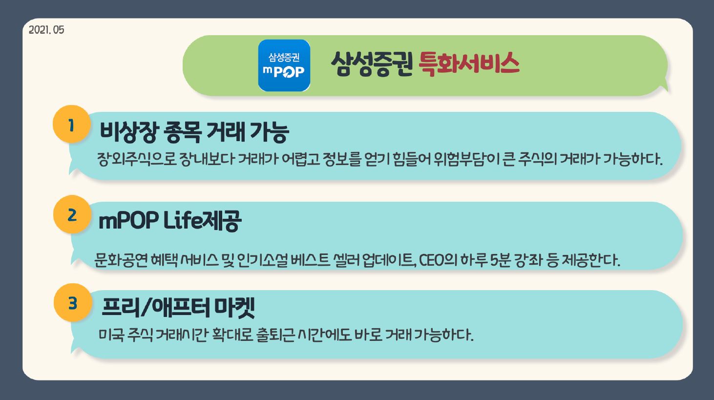 삼성증권 특화서비스 1. 비상장 종목 거래 가능 장외주식으로 장내보다 거래가 어렵고 정보를 얻기 힘들어 위험부담이 큰 주식의 거래가 가능하다. 2. mPOP Life제공 문화공연 혜택 서비스 및 인기소설 베스트 셀러 업데이트, CEO의 하루 5분 강좌 등 제공한다. 3. 프리/애프터 마켓 미국 주식 거래시간 확대로 출퇴근 시간에도 바로 거래 가능하다.