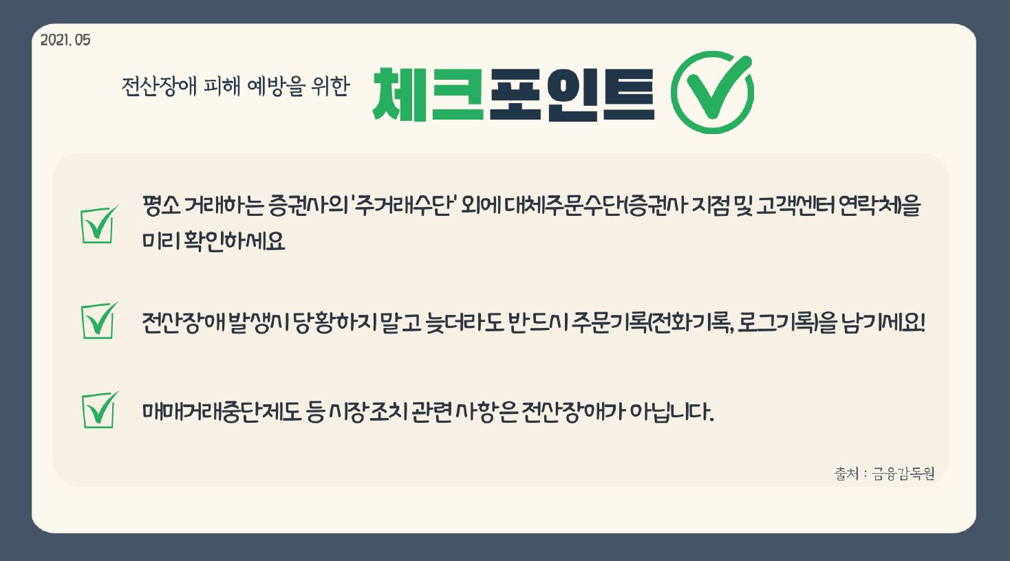 2021.05 전산장애 피해 예방을 위한 체크 포인트 평소 거래하는 증권사의 주거래수단 외에 대체주문수단(증권사 지점 및 고객센터 연락처)을 미리 확인하세요. 전신장애 발생 시 당황하지 말고 늦더라도 반드시 주문기록(전화기록, 로그기록)을 암기세요! 매매거래중단제도 등 시장 조치 관련사항은 전신장애가 아닙니다.