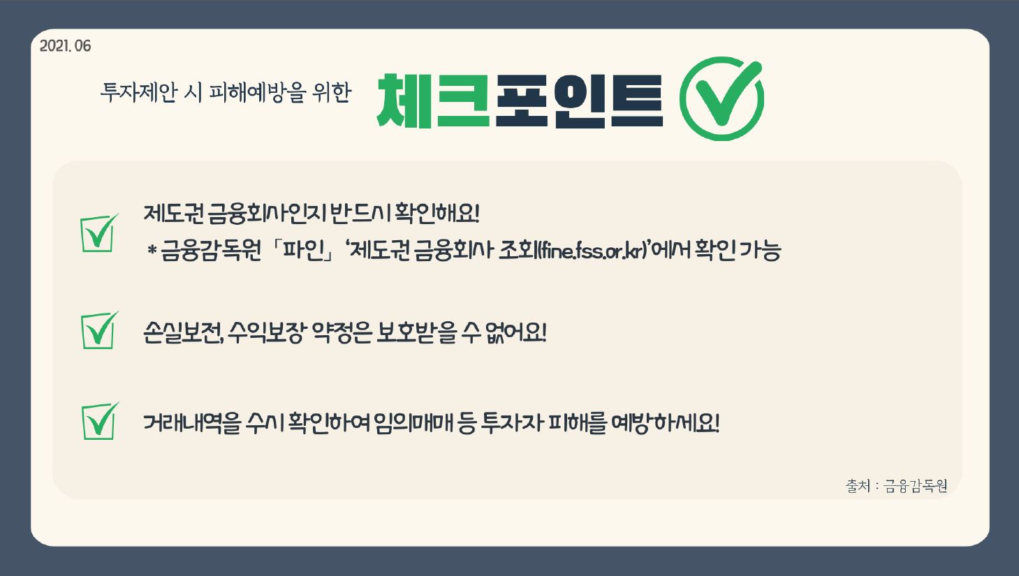 2021.06 투자제안 시 피해예방을 위한 체크포인트 제도권 금융회사인지 반드시 확인해요! 금융감독원 「파인」 제도권금융회사 조회(fine.fss.or.kr)에서 확인 가능 손실보전, 수익보장 약정은 보호받을 수 없어요! 거래내역을 수시 확인하여 임의매매 등 투자자 피해를 예방하세요!