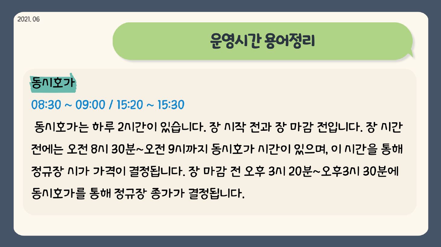 2021.06 운영시간 용어정리 동시호가 08:30 ~ 09:00 / 15:20 ~ 15:30 동시호가는 하루 2시간이 있습니다. 장 시작 전과 장 마감 전입니다. 장 시간 전에는 오전 8시 30분~오전 9시까지 동시호가 시간이 있으며, 이 시간을 통해 정규장 시가 가격이 결정됩니다. 장 마감 전 오후 3시 20분~오후3시 30분 동시호가를 통해 정규장 종가가 결정됩니다. 