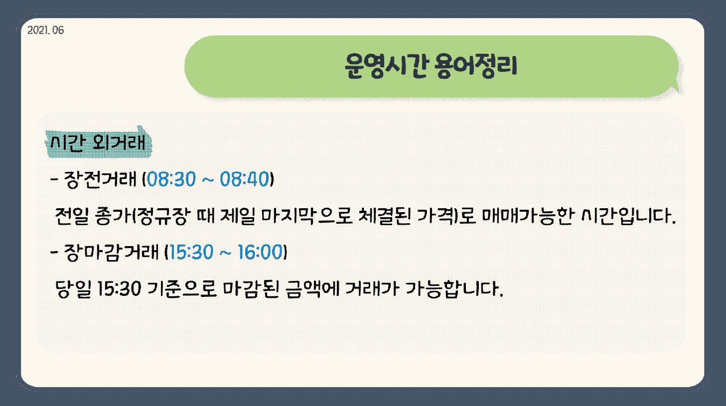 2021.06 운영시간 용어정리 시간 외거래 장전거래(08:30 ~ 08:40) 정일 종가(정규장 때 제일 마지막으로 체결된 가격)로 매매가능한 시간입니다. 장마감거래(15:30 ~ 16:00) 당일 15:30 기준으로 마감된 금액에 거래가 가능합니다.