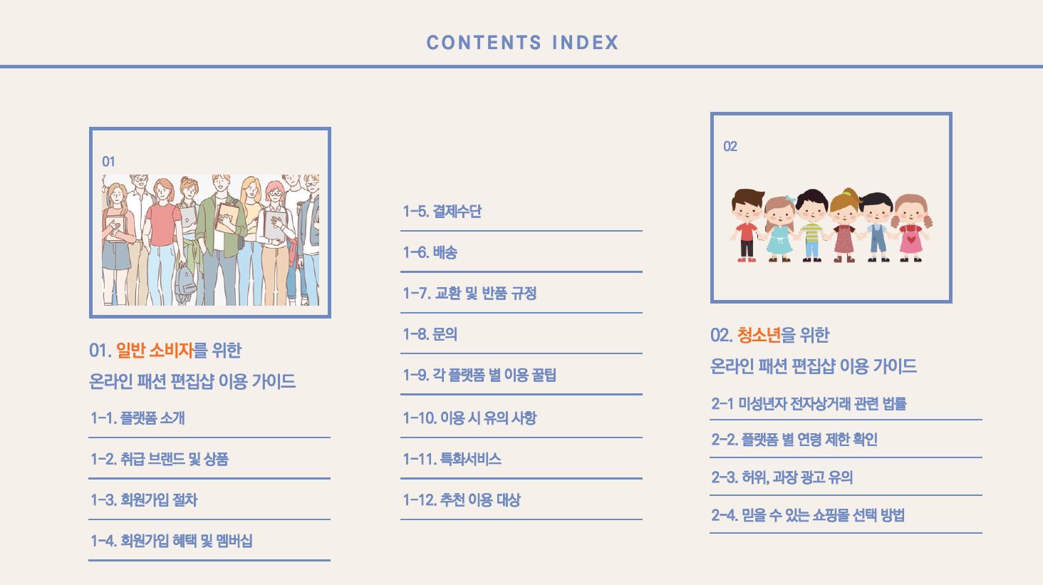 CONTENTS INDEX 01. 일반 소비자를 위한 온라인 패션 편집샵 이용 가이드 1-1. 플랫폼 소개 1-2. 취급 브랜드 및 상품 1-3. 회원가입 절차 1-4. 회원가입 혜택 및 멤버십 1-5. 결제수단 1-6. 배송 1-7. 교환 및 반품 규정 1-8. 문의 1-9. 각 플랫폼 별 이용 꿀팁 1-10. 이용 시 유의 사항 1-11. 특화서비스 1-12. 추천 이용 대상 02. 청소년을 위한 온라인 패션 편집샵 이용 가이드 2-1. 미성년자 전자상거래 관련 법률 2-2. 플랫폼 별 연령 제한 확인 2-3. 허위, 과장 광고 유의 2-4. 믿을 수 있는 쇼핑몰 선택 방법 