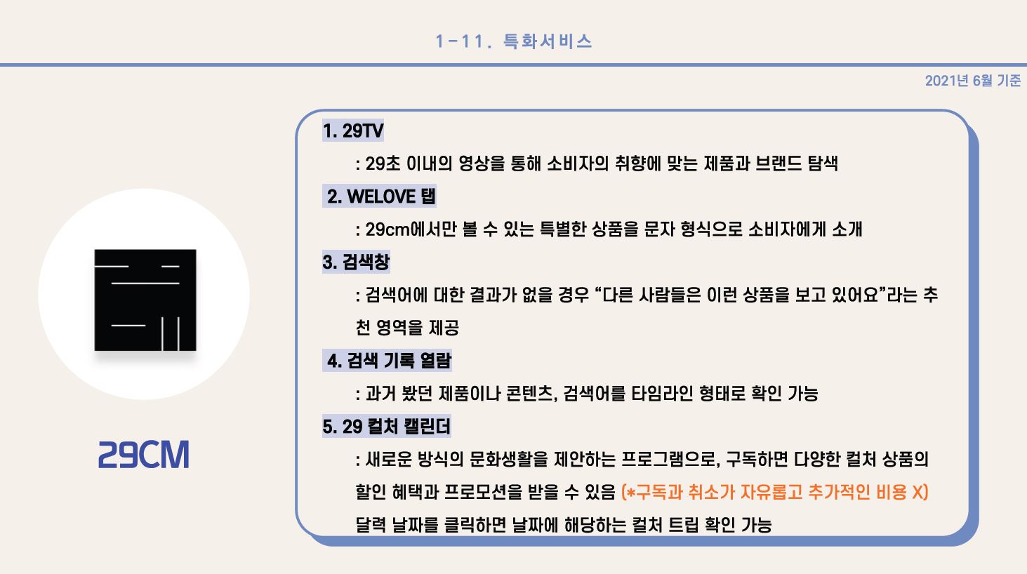 5) 29CM 1. 29TV: 29초 이내의 영상을 통해 소비자의 취향에 맞는 제품과 브랜드 탐색 2. WELOVE 탭: 29CM에서만 볼 수 잇는 특별한 상품을 문자 형식으로 소비자에게 소개 3. 검색창: 검색어에 대한 결과가 없을 경우 “다른 사람들은 이런 상품을 보고 있어요” 라는 추천 영역을 제공 4. 검색 기록 열람: 과거 봤던 제품이나 콘텐츠, 검색어를 타임라인 형태로 확인 가능 5. 29 컬처 캘린더: 새로운 방식의 문화생활을 제안하는 프로그램으로, 구독하면 다양한 컬처 상품의 할인 혜택과 프로모션을 받을 수 있음 (*구독과 취소가 자유롭고 추가적인 비용 X), 달력 날짜를 클릭하면 날짜에 해당하는 컬처 트립 확인 가능 