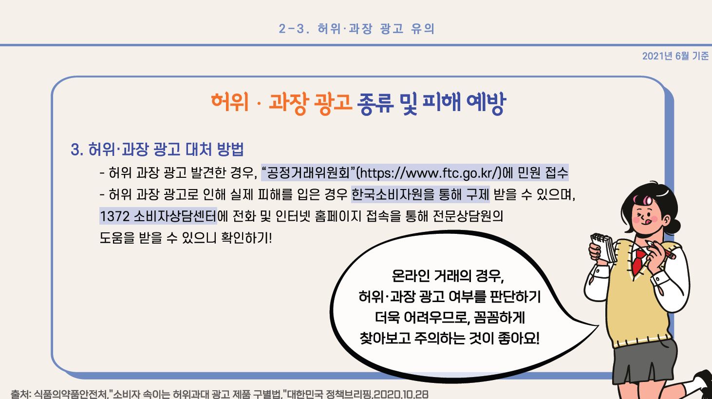 3. 허위•과장 광고 대처 방법 - 허위 과장 광고 발견한 경우, “공정거래위원회”(https://www.ftc.go.kr/)에 민원 접수 - 허위 과장 광고로 인해 실제 피해를 입은 경우 한국소비자원을 통해 구제받을 수 있으며, 1372 소비자상담센터에 전화 및 인터넷 홈페이지 접속을 통해 전문상담원의 도움을 받을 수 있으니 확인하기! * 온라인 거래의 경우, 허위•과장 광고 여부를 판단하기 더욱 어려우므로, 꼼꼼하게 찾아보고 주의하는 것이 좋아요! 출처: 식품의약품안전처,”소비자 속이는 허위과대 광고 제품 구별법,”대한민국 정책브리핑, 2020.10.28 