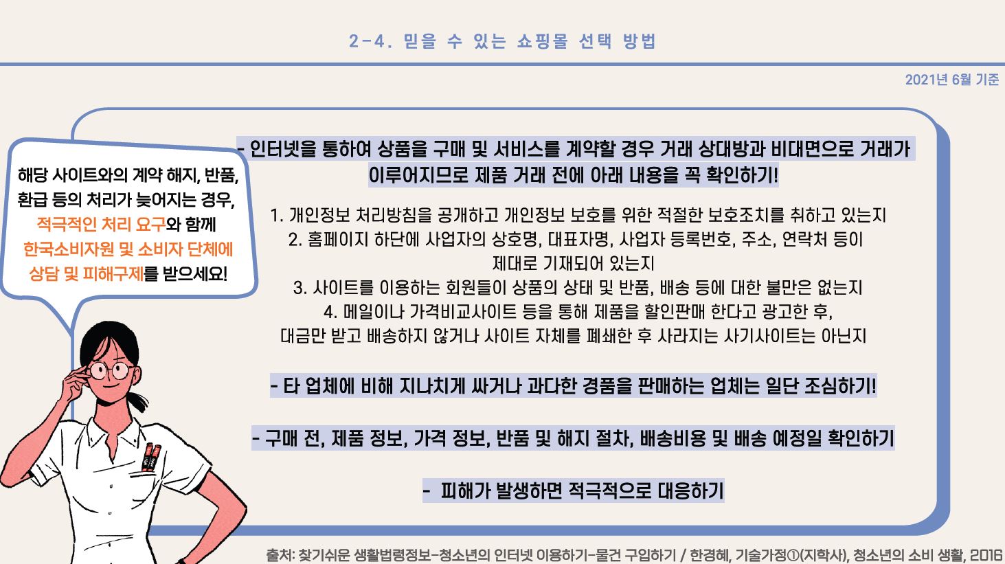 - 인터넷을 통하여 상품을 구매 및 서비스를 계약할 경우 거래 상대방과 비대면으로 거래가 이루어지므로 제품 거래 전에 아래 내용을 꼭 확인하기! 1. 개인정보 처리방침을 공개하고 개인정보 보호를 위한 적절한 보호조치를 취하고 있는지 2. 홈페이지 하단에 사업자의 상호명, 대표자명, 사업자 등록번호, 주소, 연락처 등이 제대로 기재되어 있는지 3. 사이트를 이용하는 회원들이 상품의 상태 및 반품, 배송 등에 대한 불만은 없는지 4. 메일이나 가격비교사이트 등을 통해 제품을 할인판매 한다고 광고한 후, 대금만 받고 배송하지 않거나 사이트 자체를 폐쇄한 후 사라지는 사기사이트는 아닌지 - 타 업체에 비해 지나치게 싸거나 과다한 경품을 판매하는 업체는 일단 조심하기! - 구매 전, 제품 정보, 가격 정보, 반품 및 해지 절차, 배송비용 및 배송 예정일 확인하기 - 피해가 발생하면 적극적으로 대응하기 * 해당 사이트와의 계약 해지, 반품, 환급 등의 처리가 늦어지는 경우, 적극적인 처리 요구와 함께 한국소비자원 및 소비자 단체에 상담 및 피해구제를 받으세요! 출처: 찾기쉬운 생활법령정보-청소년의 인터넷 이용하기-물건 구입하기/ 한경혜, 기술가정①(지학사), 청소년의 소비 생활, 2016 