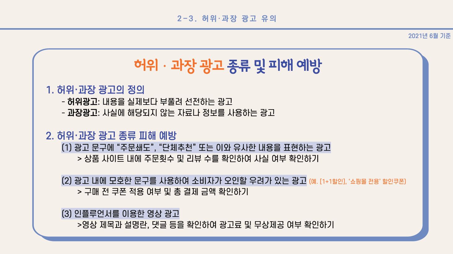 <허위•과장 광고 종류 및 피해 예방> 1. 허위•과장 광고의 정의 - 허위광고: 내용을 실제보다 부풀려 선전하는 광고 - 과장광고: 사실에 해당하지 않는 자료나 정보를 사용하는 광고 2. 허위•과장 광고 종류 피해 예방 (1) 광고 문구에 “주문쇄도”, “단체추천” 또는 이와 유사한 내용을 표현하는 광고 > 상품 사이트 내에 주문횟수 및 리뷰 수를 확인하여 사실 여부 확인하기 (2) 광고 내에 모호한 문구를 사용하여 소비자가 오인할 우려가 있는 광고 (예. [1+1할인], ‘쇼핑몰 전용’ 할인쿠폰) > 구매 전 쿠폰 적용 여부 및 총 결제 금액 확인하기 (3) 인플루언서를 이용한 영상 광고 > 영상 제목과 설명란, 댓글 등을 확인하여 광고료 및 무상제공 여부 확인하기 