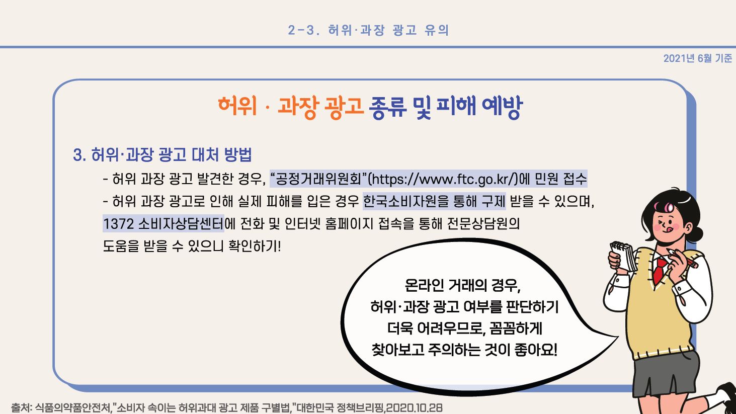 허위•과장 광고 종류 및 피해 예방 3. 허위•과장 광고 대처 방법 - 허위 과장 광고 발견한 경우, “공정거래위원회”(https://www.ftc.go.kr/)에 민원 접수 - 허위 과장 광고로 인해 실제 피해를 입은 경우 한국소비자원을 통해 구제받을 수 있으며, 1372 소비자상담센터에 전화 및 인터넷 홈페이지 접속을 통해 전문상담원의 도움을 받을 수 있으니 확인하기! * 온라인 거래의 경우, 허위•과장 광고 여부를 판단하기 더욱 어려우므로, 꼼꼼하게 찾아보고 주의하는 것이 좋아요! 출처: 식품의약품안전처,”소비자 속이는 허위과대 광고 제품 구별법,”대한민국 정책브리핑, 2020.10.28 