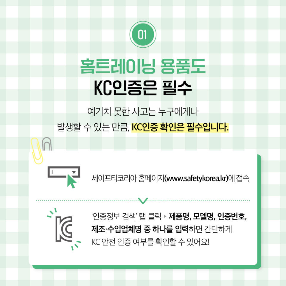 01. 홈트레이닝 용품도 KC 인증은 필수 예기치 못한 사고는 누구에게나 발생할 수 있는 만큼, KC인증 확인은 필수입니다. 세이프티코리아 홈페이지(www.safetykorea.kr)에 접속 '인증정보 검색' 탭 클릭 ▶ 제품명, 모델명, 인증번호, 제조·수입업체명 중 하나를 입력하면 간단하게 KC 안전 인증 여부를 확인할 수 있어요!