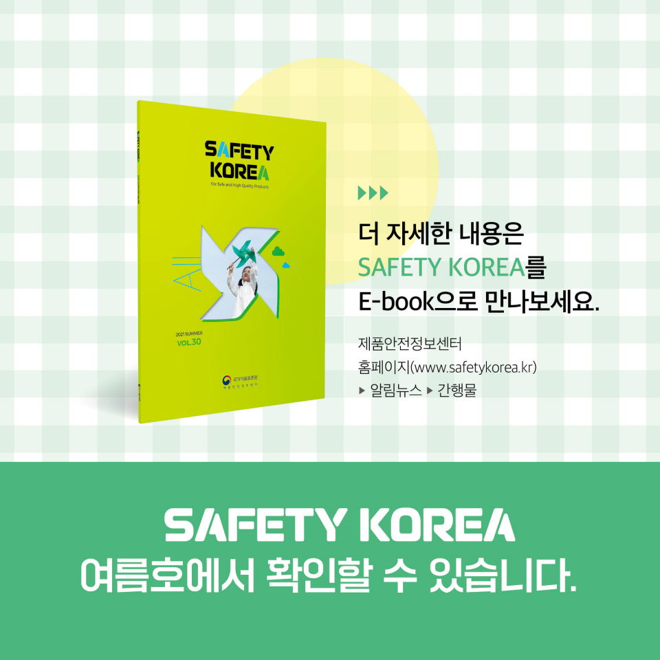 더 자세한 내용은 SAFETY KOREA를 E-book으로 만나보세요. 제품안전정보센터 홈페이지(www.safetykorea.kr) ▶알림뉴스 ▶ 간행물 SAFETY KOREA 여름호에서 확인할 수 있습니다.
