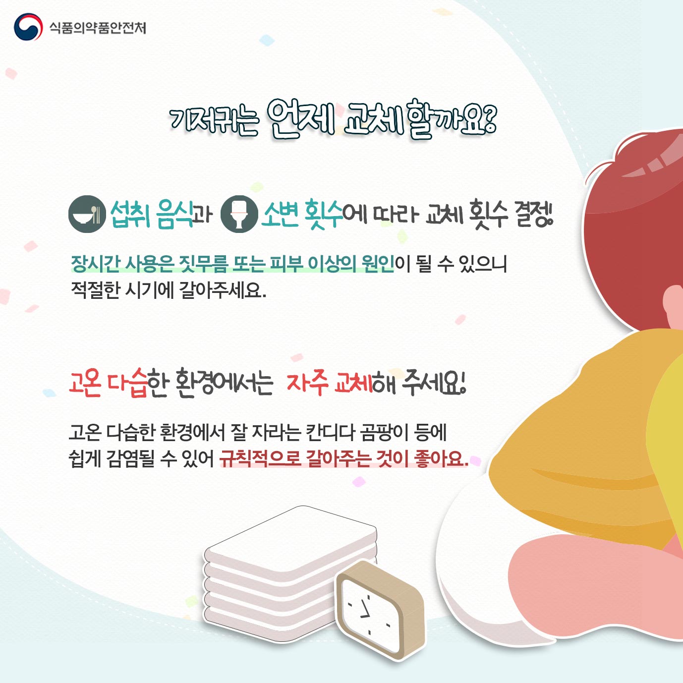 기저귀는 언제 교체 할까요? 섭취 음식과 그 소변 횟수에 따라 교체 횟수 결정 장시간 사용은 짓무름 또는 피부 이상의 원인이 될 수 있으니 적절한 시기에 갈아주세요. 고온 다습한 환경에서는 자주 교체해 주세요! 고온 다습한 환경에서 잘 자라는 칸디다 곰팡이 등에 쉽게 감염될 수 있어 규칙적으로 갈아주는 것이 좋아요.