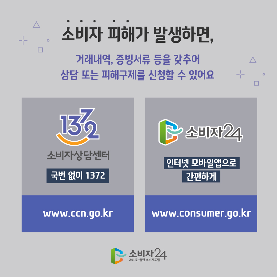  소비자 피해가 발생하면, 거래내역, 증빙서류 등을 갖추어 상담 또는 피해구제를 신청할 수 있어요 1372 소비자상담센터 국번 없이 1372 www.ccn.go.kr 소비자24 인터넷 모바일앱으로 간편하게 www.consumer.go.kr 