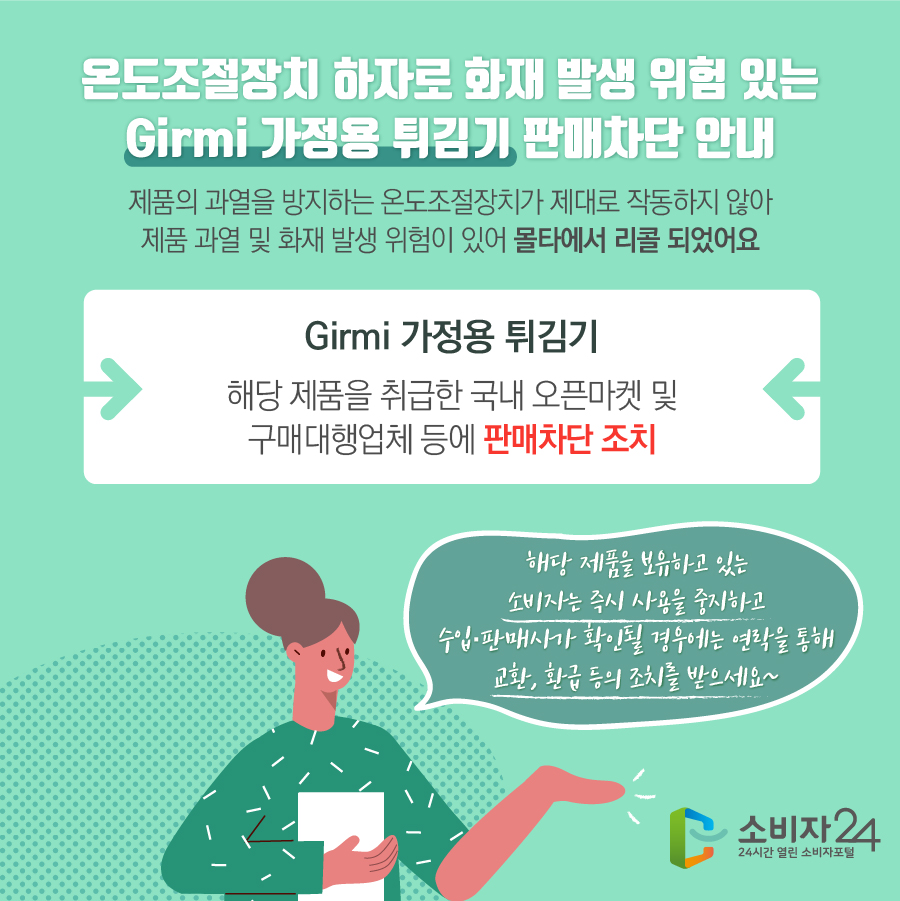 온도조절장치 하자로 화재 발생 위험 있는 Girmi 가정용 튀김기 판매차단 안내 제품의 과열을 방지하는 온도조절장치가 제대로 작동하지 않아 제품 과열 및 화재 발생 위험이 있어 몰타에서 리콜 되었어요 Girmi 가정용 튀김기 해당 제품을 취급한 국내 오픈마켓 및 구매대행업체 등에 판매차단 조치 해당 제품을 보유하고 있는 소비자는 즉시 사용을 중지하고 수입·판매사가 확인될 경우에는 연락을 통해 교환, 환급 등의 조치를 받으세요~