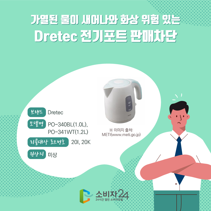 가열된 물이 새어나와 화상 위험 있는 Dretec 전기포트 판매차단 브랜드 Dretec 모델명 PO-340BL(1.0L), PO-341WT(1.2L) 리콜대상 로트번호 20I, 20K 원산지 미상 ※ 이미지 출처: METI(www.meti.go.jp)