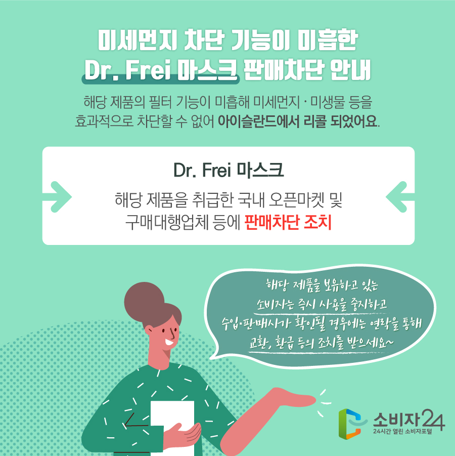 미세먼지 차단 기능이 미흡한 Dr. Frei 마스크 판매차단 안내 해당 제품의 필터 기능이 미흡해 미세먼지·미생물 등을 효과적으로 차단할 수 없어 아이슬란드에서 리콜 되었어요. Dr. Frei 마스크 해당 제품을 취급한 국내 오픈마켓 및 구매대행업체 등에 판매차단 조치 해당 제품을 보유하고 있는 소비자는 즉시 사용을 중지하고 수입·판매사가 확인될 경우에는 연락을 통해 교환, 환급 등의 조치를 받으세요~