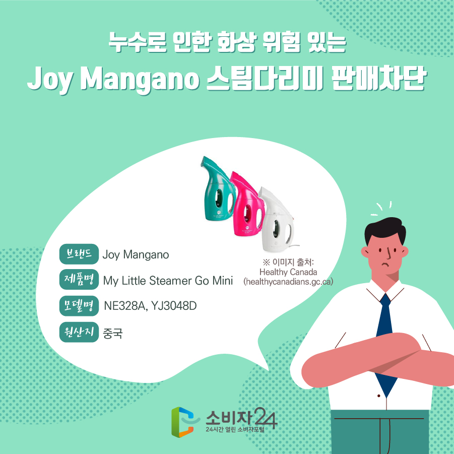 누수로 인한 화상 위험 있는 Joy Mangano 스팀다리미 판매차단 브랜드 Joy Mangano 제품명 My Little Steamer Go Mini 모델명 NE328A, YJ3048D 원산지 중국 ※ 이미지 출처: Healthy Canada (healthycanadians.gc.ca)