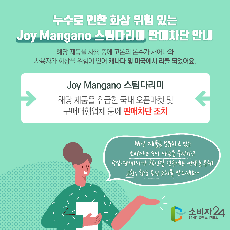 누수로 인한 화상 위험 있는 Joy Mangano 스팀다리미 판매차단 안내 해당 제품을 사용 중에 고온의 온수가 새어나와 사용자가 화상을 위험이 있어 캐나다 및 미국에서 리콜 되었어요. Joy Mangano 스팀다리미 해당 제품을 취급한 국내 오픈마켓 및 구매대행업체 등에 판매차단 조치 해당 제품을 보유하고 있는 소비자는 즉시 사용을 중지하고 수입·판매사가 확인될 경우에는 연락을 통해 교환, 환급 등의 조치를 받으세요~