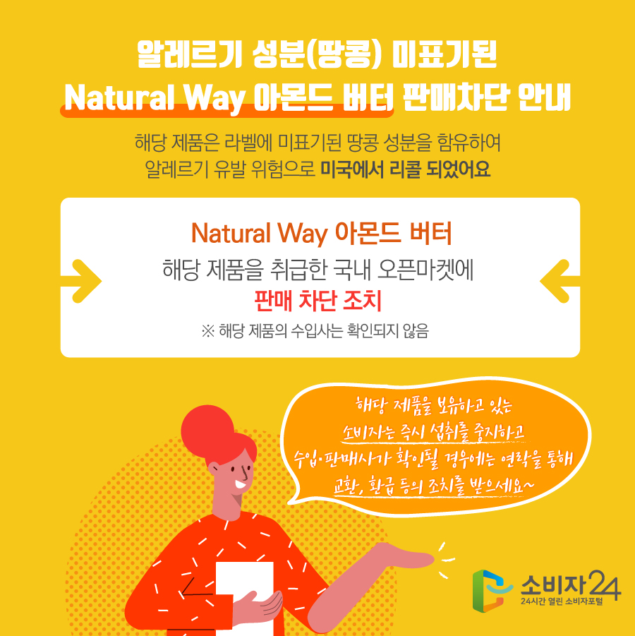 알레르기 성분(땅콩) 미표기된 Natural Way 아몬드 버터 판매차단 안내 해당 제품은 라벨에 미표기된 땅콩 성분을 함유하여 알레르기 유발 위험으로 미국에서 리콜 되었어요 Natural Way 아몬드 버터 해당 제품을 취급한 국내 오픈마켓에 판매 차단 조치 ※ 해당 제품의 수입사는 확인되지 않음 해당 제품을 보유하고 있는 소비자는 즉시 섭취를 중지하고 수입·판매사가 확인될 경우에는 연락을 통해 교환, 환급 등의 조치를 받으세요~